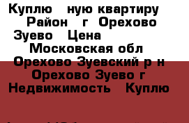 Куплю 3-ную квартиру  › Район ­ г. Орехово-Зуево › Цена ­ 1 600 000 - Московская обл., Орехово-Зуевский р-н, Орехово-Зуево г. Недвижимость » Куплю   
